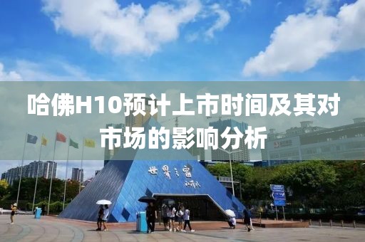 哈佛H10預(yù)計上市時間及其對市場的影響分析
