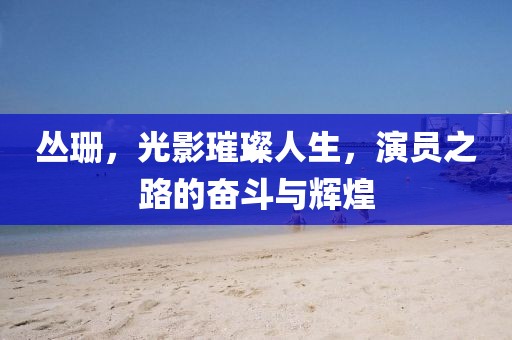 叢珊，光影璀璨人生，演員之路的奮斗與輝煌