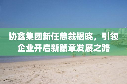 協(xié)鑫集團(tuán)新任總裁揭曉，引領(lǐng)企業(yè)開啟新篇章發(fā)展之路