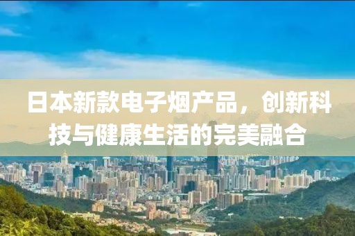 日本新款電子煙產(chǎn)品，創(chuàng)新科技與健康生活的完美融合