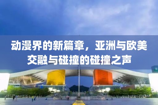 動漫界的新篇章，亞洲與歐美交融與碰撞的碰撞之聲