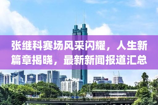 張繼科賽場風(fēng)采閃耀，人生新篇章揭曉，最新新聞報道匯總