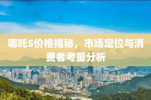 哪吒S價格揭秘，市場定位與消費者考量分析