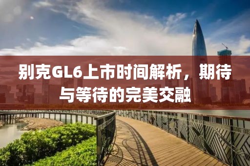 別克GL6上市時間解析，期待與等待的完美交融