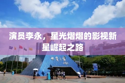演員李永，星光熠熠的影視新星崛起之路