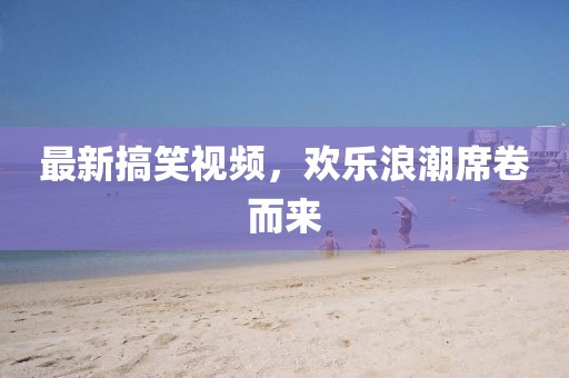 最新搞笑視頻，歡樂浪潮席卷而來