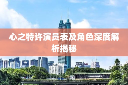 心之特許演員表及角色深度解析揭秘