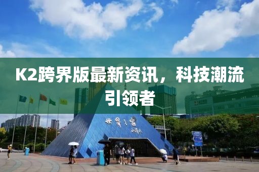 K2跨界版最新資訊，科技潮流引領(lǐng)者