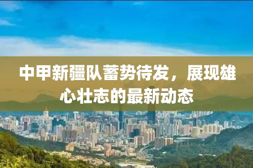 中甲新疆隊蓄勢待發(fā)，展現雄心壯志的最新動態(tài)