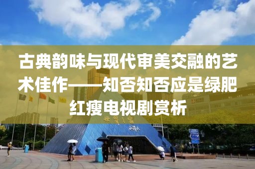 古典韻味與現(xiàn)代審美交融的藝術(shù)佳作——知否知否應(yīng)是綠肥紅瘦電視劇賞析