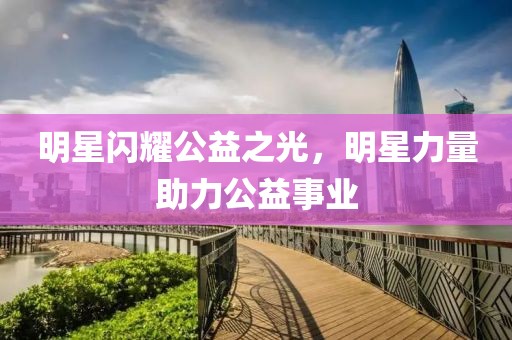 明星閃耀公益之光，明星力量助力公益事業(yè)