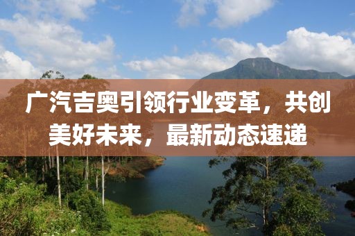 廣汽吉奧引領(lǐng)行業(yè)變革，共創(chuàng)美好未來，最新動(dòng)態(tài)速遞
