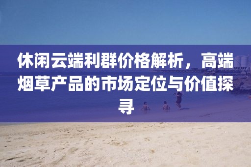 休閑云端利群價(jià)格解析，高端煙草產(chǎn)品的市場定位與價(jià)值探尋
