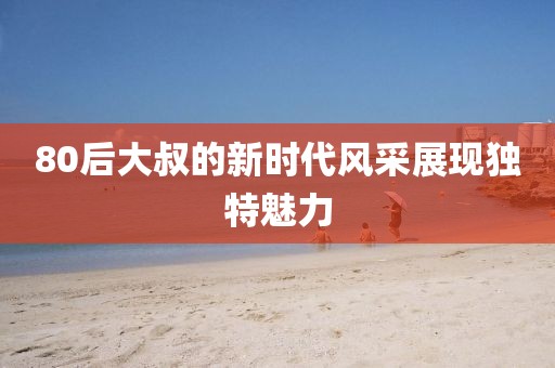 80后大叔的新時代風采展現(xiàn)獨特魅力