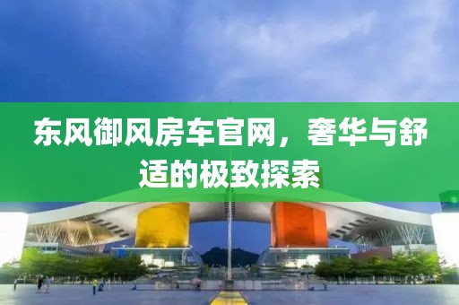 東風(fēng)御風(fēng)房車官網(wǎng)，奢華與舒適的極致探索