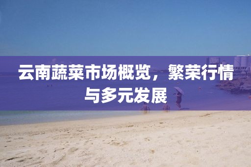 云南蔬菜市場(chǎng)概覽，繁榮行情與多元發(fā)展