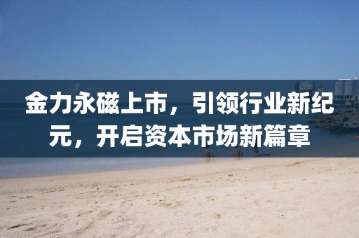 金力永磁上市，引領(lǐng)行業(yè)新紀(jì)元，開啟資本市場(chǎng)新篇章