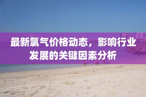 最新氯氣價(jià)格動(dòng)態(tài)，影響行業(yè)發(fā)展的關(guān)鍵因素分析
