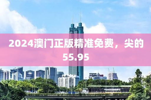 2024澳門正版精準(zhǔn)免費(fèi)，尖的55.95