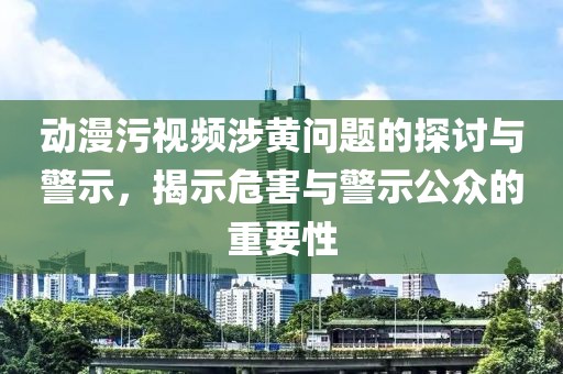 動(dòng)漫污視頻涉黃問題的探討與警示，揭示危害與警示公眾的重要性