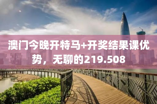 澳門今晚開特馬+開獎結果課優(yōu)勢，無聊的219.508