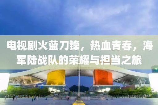 電視劇火藍(lán)刀鋒，熱血青春，海軍陸戰(zhàn)隊的榮耀與擔(dān)當(dāng)之旅