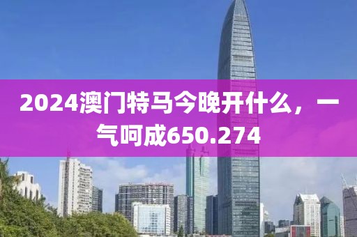 2024澳門特馬今晚開什么，一氣呵成650.274