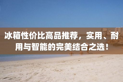 冰箱性價(jià)比高品推薦，實(shí)用、耐用與智能的完美結(jié)合之選！