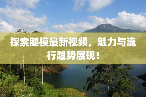 探索腿模最新視頻，魅力與流行趨勢(shì)展現(xiàn)！