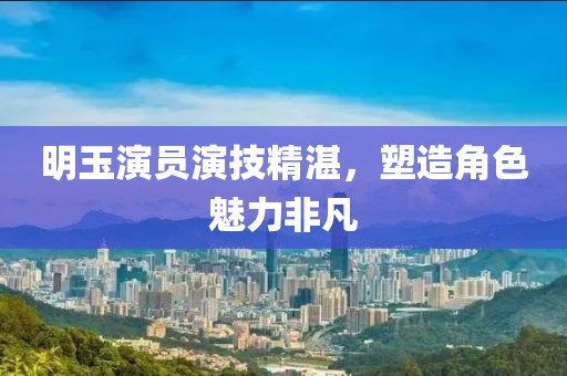 明玉演員演技精湛，塑造角色魅力非凡
