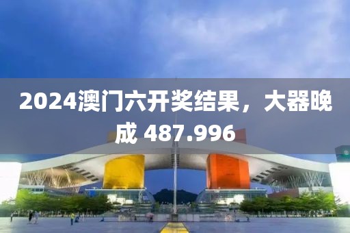 2024澳門六開獎(jiǎng)結(jié)果，大器晚成 487.996