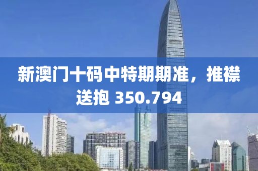 新澳門十碼中特期期準(zhǔn)，推襟送抱 350.794