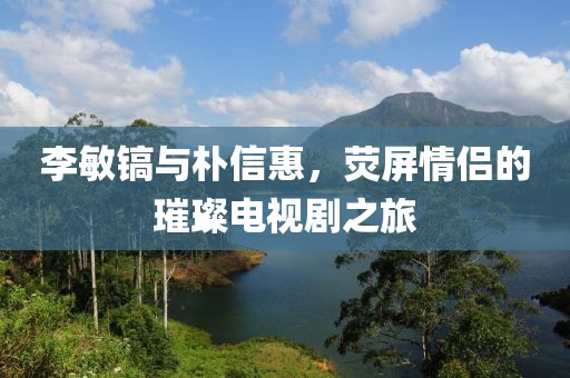 李敏鎬與樸信惠，熒屏情侶的璀璨電視劇之旅