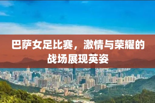巴薩女足比賽，激情與榮耀的戰(zhàn)場(chǎng)展現(xiàn)英姿