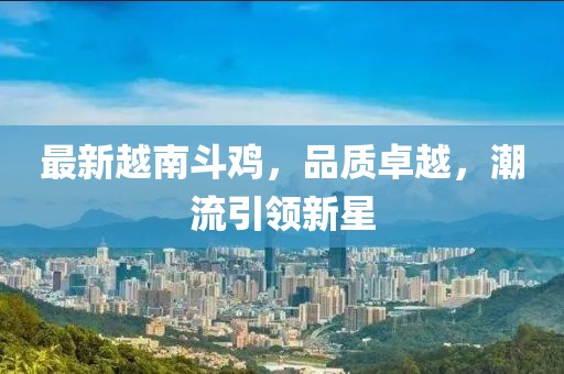 最新越南斗雞，品質(zhì)卓越，潮流引領(lǐng)新星