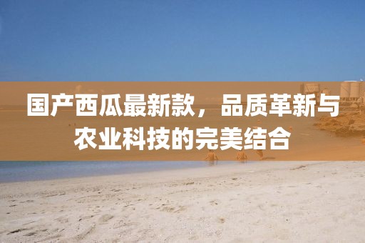 國產(chǎn)西瓜最新款，品質(zhì)革新與農(nóng)業(yè)科技的完美結(jié)合