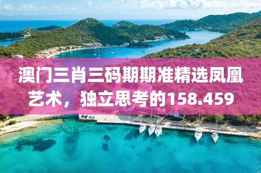 澳門三肖三碼期期準(zhǔn)精選鳳凰藝術(shù)，獨(dú)立思考的158.459