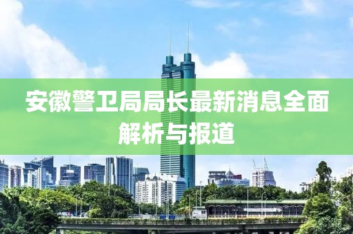 安徽警衛(wèi)局局長最新消息全面解析與報道