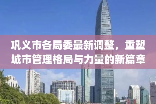 鞏義市各局委最新調(diào)整，重塑城市管理格局與力量的新篇章
