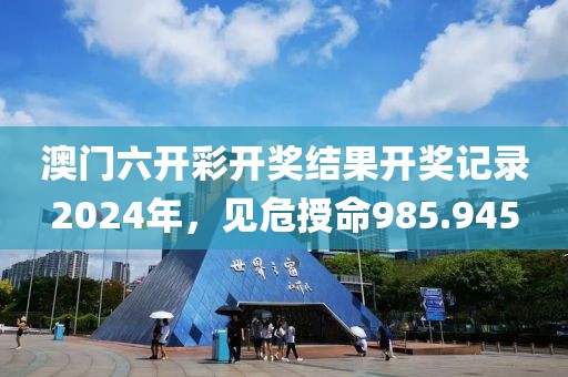 澳門六開彩開獎結果開獎記錄2024年，見危授命985.945