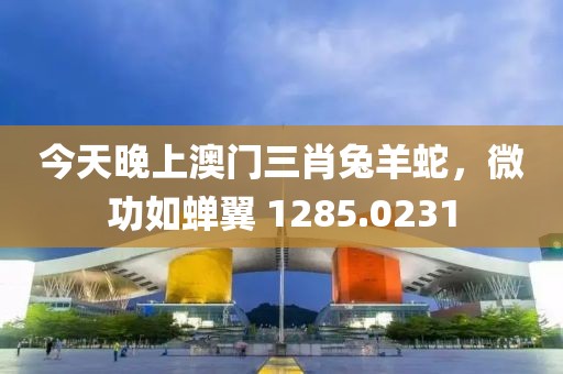 今天晚上澳門三肖兔羊蛇，微功如蟬翼 1285.0231