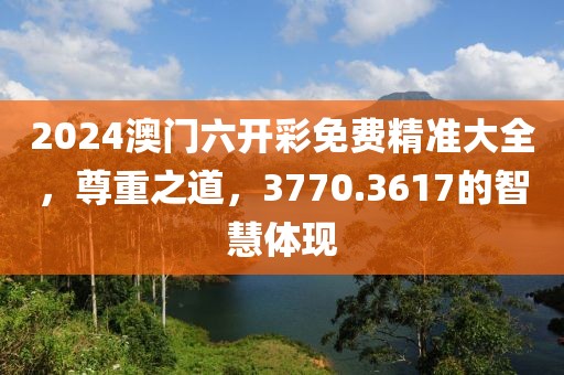 2024澳門六開彩免費精準大全，尊重之道，3770.3617的智慧體現(xiàn)