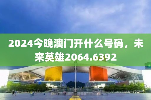 2024今晚澳門開什么號(hào)碼，未來英雄2064.6392