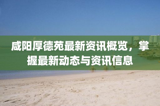 咸陽(yáng)厚德苑最新資訊概覽，掌握最新動(dòng)態(tài)與資訊信息