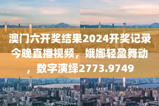 澳門六開獎結(jié)果2024開獎記錄今晚直播視頻，娥娜輕盈舞動，數(shù)字演繹2773.9749