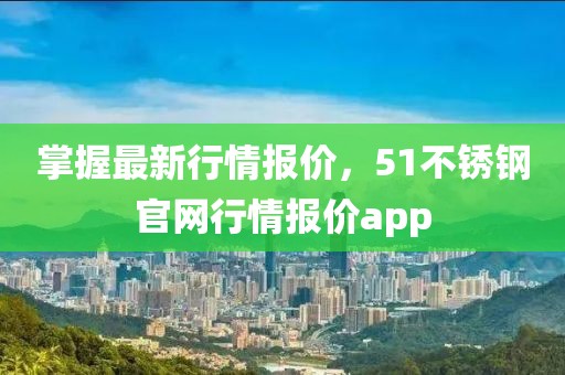 掌握最新行情報(bào)價(jià)，51不銹鋼官網(wǎng)行情報(bào)價(jià)app