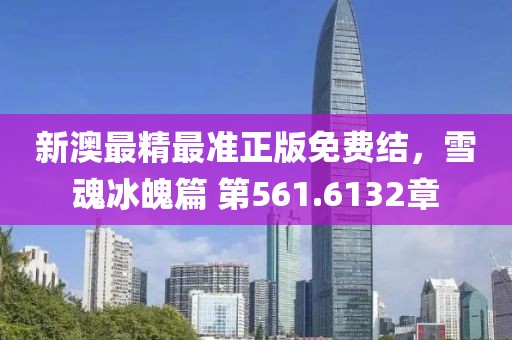新澳最精最準(zhǔn)正版免費結(jié)，雪魂冰魄篇 第561.6132章