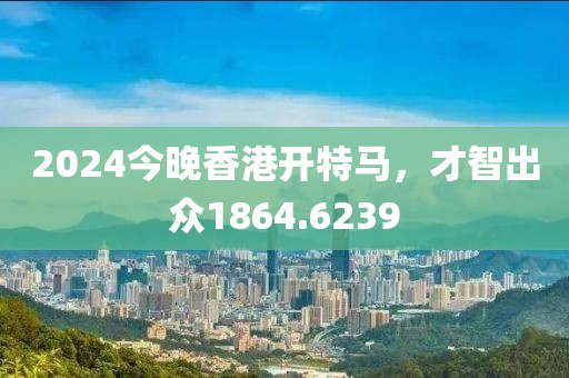 2024今晚香港開特馬，才智出眾1864.6239
