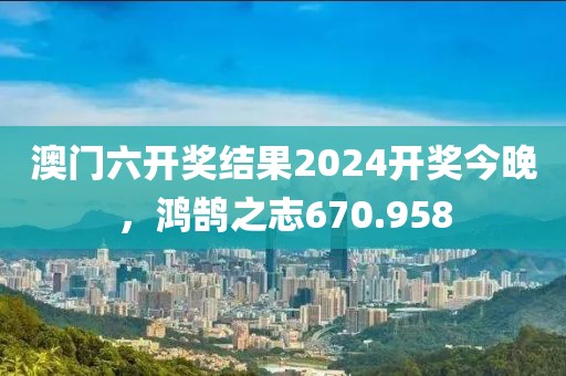 澳門六開獎結(jié)果2024開獎今晚，鴻鵠之志670.958
