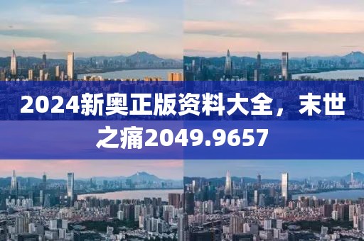 2024新奧正版資料大全，末世之痛2049.9657